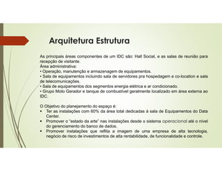 Arquitetura Estrutura
As principais áreas componentes de um IDC são: Hall Social, e as salas de reunião para
recepção de visitante.
Área administrativa:
• Operação, manutenção e armazenagem de equipamentos.
• Sala de equipamentos incluindo sala de servidores pra hospedagem e co-location e sala
de telecomunicações.
• Sala de equipamentos dos segmentos energia elétrica e ar condicionado.
• Grupo Moto Gerador e tanque de combustível geralmente localizado em área externa ao
IDC.
O Objetivo do planejamento do espaço é:
 Ter as instalações com 60% da área total dedicadas à sala de Equipamentos do Data
Center.
 Promover o “estado da arte” nas instalações desde o sistema operacional até o nível
do gerenciamento do banco de dados.
 Promover instalações que reflita a imagem de uma empresa de alta tecnologia,
negócio de risco de investimentos de alta rentabilidade, de funcionalidade e controle.
 