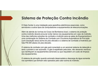 Sistema de Proteção Contra Incêndio
O Data Center é uma instalação para aparelhos eletrônicos essenciais, como
servidores e outros tipos de computadores e equipamentos de telecomunicações.
Além de atende ás normas do Corpo de Bombeiros local, o sistema de proteção
contra incêndio deverá procurar evitar danos nos equipamentos em caso de incêndio.
Uma das melhores soluções de combate a incêndio para as salas de Equipamentos é
uma combinação do Sistema de Combate com Chuveiros Automáticos de Pré Ação
(com tubulação seca) acima do piso elevado e o sistema de Combate a Incêndios por
Gás FM 200 abaixo do piso elevado.
O sistema de combate com gás será conectado a um sensível sistema de detecção e
será o primeiro a ser acionado. O gás é espalhado pela área, não deixando resíduos
que danifiquem os equipamentos sensíveis ou que requisitem um custo de limpeza
dos equipamentos.
O sistema de pré-ação quando acionado desencadeia a descarga de água somente
nos sprinklers que tenham sido operados pelo calor acima do incêndio.
 