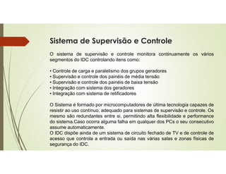 Sistema de Supervisão e Controle
O sistema de supervisão e controle monitora continuamente os vários
segmentos do IDC controlando itens como:
• Controle de carga e paralelismo dos grupos geradores
• Supervisão e controle dos painéis de média tensão
• Supervisão e controle dos painéis de baixa tensão
• Integração com sistema dos geradores
• Integração com sistema de retificadores
O Sistema é formado por microcomputadores de última tecnologia capazes de
resistir ao uso contínuo, adequado para sistemas de supervisão e controle. Os
mesmo são redundantes entre si, permitindo alta flexibilidade e performance
do sistema.Caso ocorra alguma falha em qualquer dos PCs o seu consecutivo
assume automaticamente.
O IDC dispõe ainda de um sistema de circuito fechado de TV e de controle de
acesso que controla a entrada ou saída nas várias salas e zonas físicas de
segurança do IDC.
 