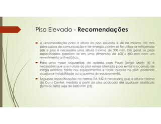 Piso Elevado - Recomendações
 A recomendação para a altura do piso elevado é de no mínimo 150 mm
para cabos de comunicação e de energia, porém se for utilizar ar refrigerado
sob o piso é necessário uma altura mínima de 300 mm. Em geral, os pisos
especificados baseiam se em uma dimensão de 600 x 600 mm com um
revestimento anti-estático.
 Para uma maior segurança, de acordo com Paulo Sergio Marin [6] é
necessário que a estrutura do piso esteja aterrada para evitar o acúmulo de
carga estática, tanto nos equipamentos e racks, quanto no piso, podendo
ocasionar instabilidade ou a queima do equipamento.
 Segundo especificações na norma TIA 942 é necessário que a altura mínima
do Data Center, medida a partir do piso acabado até qualquer obstáculo
(forro ou teto) seja de 2600 mm [18].
 