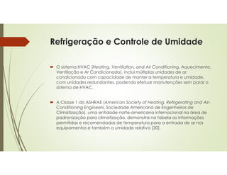 Refrigeração e Controle de Umidade
 O sistema HVAC (Heating, Ventilation, and Air Conditioning, Aquecimento,
Ventilação e Ar Condicionado), inclui múltiplas unidades de ar
condicionado com capacidade de manter a temperatura e umidade,
com unidades redundantes, podendo efetuar manutenções sem parar o
sistema de HVAC.
 A Classe 1 da ASHRAE (American Society of Heating, Refrigerating and Air-
Conditioning Engineers, Sociedade Americana de Engenheiros de
Climatização), uma entidade norte-americana internacional na área de
padronização para climatização, demonstra na tabela as informações
permitidas e recomendadas de temperatura para a entrada de ar nos
equipamentos e também a umidade relativa [30].
 