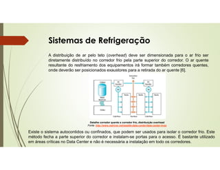 Sistemas de Refrigeração
A distribuição de ar pelo teto (overhead) deve ser dimensionada para o ar frio ser
diretamente distribuído no corredor frio pela parte superior do corredor. O ar quente
resultante do resfriamento dos equipamentos irá formar também corredores quentes,
onde deverão ser posicionados exaustores para a retirada do ar quente [6].
Detalhe corredor quente e corredor frio, distribuição overhead
Fonte: http://www.netriver.net/seattle-data-center/data-center-hvac
Existe o sistema autocontidos ou confinados, que podem ser usados para isolar o corredor frio. Este
método fecha a parte superior do corredor e instalam-se portas para o acesso. É bastante utilizado
em áreas críticas no Data Center e não é necessária a instalação em todo os corredores.
 