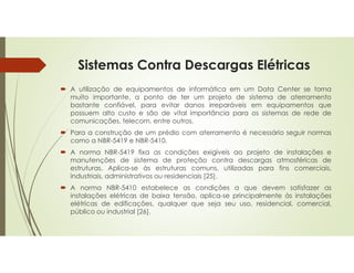 Sistemas Contra Descargas Elétricas
 A utilização de equipamentos de informática em um Data Center se torna
muito importante, a ponto de ter um projeto de sistema de aterramento
bastante confiável, para evitar danos irreparáveis em equipamentos que
possuem alto custo e são de vital importância para os sistemas de rede de
comunicações, telecom, entre outros.
 Para a construção de um prédio com aterramento é necessário seguir normas
como a NBR-5419 e NBR-5410.
 A norma NBR-5419 fixa as condições exigíveis ao projeto de instalações e
manutenções de sistema de proteção contra descargas atmosféricas de
estruturas. Aplica-se às estruturas comuns, utilizadas para fins comerciais,
industriais, administrativos ou residenciais [25].
 A norma NBR-5410 estabelece as condições a que devem satisfazer as
instalações elétricas de baixa tensão, aplica-se principalmente às instalações
elétricas de edificações, qualquer que seja seu uso, residencial, comercial,
público ou industrial [26].
 