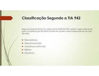 Classificação Segundo a TIA 942
Segundo Manoel Veras [7], pela norma ANSI/TIA 942, existem regras aplicáveis
para a classificação do Data Center em quatro níveis independentes de Tiers,
são eles:
 Redundância;
 Telecomunicação;
 Arquitetura e estrutural;
 Elétrica;
 Mecânica.
 