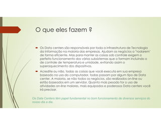 O que eles fazem ?
 Os Data centers são responsáveis por toda a infraestrutura de Tecnologia
da Informação na maioria das empresas. Ajudam os negócios a “rodarem’
de forma eficiente. Mas para manter as coisas sob controle exigem o
perfeito funcionamento dos vários subsistemas que o formam incluindo o
de controle de temperatura e umidade, evitando assim o
superaquecimento dos dispositivos.
 Acredite ou não, todas as coisas que você executa em sua empresa
baseado no uso do computador, todas passam por algum tipo de Data
center. A maioria, se não todos os negócios, são realizados on-line ou
estão baseados em um servidor. Quanto mais pesado for o uso de
atividades on-line maiores, mais equipados e poderosos Data centers você
irá precisar.
Os Data Centers têm papel fundamental no bom funcionamento de diversos serviços do
nosso dia a dia.
 