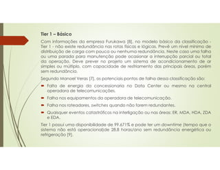 Tier 1 – Básico
Com informações da empresa Furukawa [8], no modelo básico da classificação -
Tier 1 - não existe redundância nas rotas físicas e lógicas. Prevê um nível mínimo de
distribuição de carga com pouca ou nenhuma redundância. Neste caso uma falha
ou uma parada para manutenção pode ocasionar a interrupção parcial ou total
da operação. Deve prever no projeto um sistema de acondicionamento de ar
simples ou múltiplo, com capacidade de resfriamento das principais áreas, porém
sem redundância.
Segundo Manoel Veras [7], os potenciais pontos de falha dessa classificação são:
 Falta de energia da concessionaria no Data Center ou mesmo na central
operadora de telecomunicações.
 Falha nos equipamentos da operadora de telecomunicação.
 Falha nos roteadores, switches quando não forem redundantes.
 Quaisquer eventos catastróficos na interligação ou nas áreas: ER, MDA, HDA, ZDA
e EDA.
Tier 1 possui uma disponibilidade de 99.671% e pode ter um downtime (tempo que o
sistema não está operacional)de 28,8 horas/ano sem redundância energética ou
refrigeração [9].
 