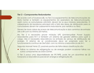 Tier 2 – Componentes Redundantes
De acordo com a Furukawa [8], no Tier 2 os equipamentos de telecomunicações do
Data Center e também os equipamentos da operadora de telecomunicação,
assim como os comutadores LAN-SAN, devem ter os seus módulos redundantes. O
cabeamento do backbone principal LAN e SAN das áreas de distribuição para os
comutadores devem ter cabeamento redundante, par metálico ou fibra.
Devem ter duas caixas de acesso de telecomunicação e dois caminhos de entrada
até a ER com no mínimo 20 metros.
No Tier 2 é necessário prover módulos UPS (Uninterruptible Power Supply)
redundantes para N+1 e também um sistema de gerador elétrico para suprir a
carga, não é necessário redundância na entrada do serviço de distribuição de
energia. O sistema de ar condicionado deve ser projetado para ter o
funcionamento contínuo de 24x7x365, com no mínimo a redundância de N+1.
Segundo Manoel Veras [7], possíveis pontos de falha dessa classificação são:
 Falhas no sistema de refrigeração ou de energia podem ocasionar falhas nos
outros componentes do Data Center.
O Tier 2 possui uma disponibilidade de 99.749%, pode ter um downtime de 22
horas/ano e redundância parcial em energia e refrigeração [9].
 