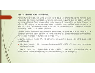 Tier 3 – Sistema Auto Sustentado
Para a Furukawa [8], um Data Center Tier 3 deve ser atendido por no mínimo duas
empresas de telecomunicações, tendo como pré-requisito que os cabos venham
por rotas distintas. Para uma melhor redundância é necessário ter duas ER com no
mínimo 20 metros de separação, não podendo compartilhar equipamentos de
telecomunicações e devem estar em zonas de proteção contra incêndios, sistemas
de energia e ar condicionado distintos.
Devem prover caminhos redundantes entre a ER, as salas MDA e as salas HDA. A
conexão entre as salas devem ser feitas via fibra ou pares metálicos redundantes.
Prover pelo menos a redundância elétrica N+1.
Segundo Manoel Veras [7], há somente um possível ponto de falha para essa
classificação:
 Qualquer evento critico ou catastrófico na MDA e HDA irá interromper os serviços
do Data Center.
O Tier 3 possui uma disponibilidade de 99.982%, pode ter um downtime de 1.6
horas/ano e 72 horas de proteção contra interrupção de energia [9].
 