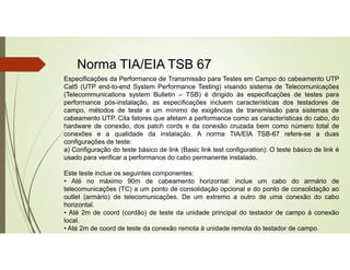 Norma TIA/EIA TSB 67
Especificações da Performance de Transmissão para Testes em Campo do cabeamento UTP
Cat5 (UTP end-to-end System Performance Testing) visando sistema de Telecomunicações
(Telecommunications system Bulletin – TSB) é dirigido às especificações de testes para
performance pós-instalação, as especificações incluem características dos testadores de
campo, métodos de teste e um mínimo de exigências de transmissão para sistemas de
cabeamento UTP. Cita fatores que afetam a performance como as características do cabo, do
hardware de conexão, dos patch cords e da conexão cruzada bem como número total de
conexões e a qualidade da instalação. A norma TIA/EIA TSB-67 refere-se a duas
configurações de teste:
a) Configuração do teste básico de link (Basic link test configuration): O teste básico de link é
usado para verificar a performance do cabo permanente instalado.
Este teste inclue os seguintes componentes:
• Até no máximo 90m de cabeamento horizontal: inclue um cabo do armário de
telecomunicações (TC) a um ponto de consolidação opcional e do ponto de consolidação ao
outlet (armário) de telecomunicações. De um extremo a outro de uma conexão do cabo
horizontal.
• Até 2m de coord (cordão) de teste da unidade principal do testador de campo à conexão
local.
• Até 2m de coord de teste da conexão remota à unidade remota do testador de campo.
 
