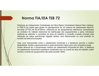Norma TIA/EIA TSB 72
Diretrizes do Cabeamento Centralizado de Fibra Óptica (Centralized Optical Fiber Cabling).
A TSB-72 foi criada para ajudar no planejamento de um sistema de cabeamento fibert-to-
the-desk (FTTD) de 62.5/125mm, utilizando-se de equipamentos eletrônicos centralizados
ao contrário do método tradicional de distribuição dos equipamentos a pisos individuais
podendo-se estender a conexões da área de trabalho à conexão cruzada principal pela
utilização de cabos pull-through (ligação direta), uma interconexão ou uma emenda no
armário de telecomunicações.
Usar uma interconexão entre o cabeamento horizontal e o backbone permite a melhor
flexibilidade, facilita o gerenciamento e pode facilmente migrar para uma conexãocruzada.
Porém deve-se ter o comprimento máximo do cabeamento horizontal em 90m. A distância
do cabeamento horizontal e backbone combinada com os coords da área de trabalho, patch
coords e coords de equipamento não pode exceder 300m.
 