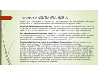 Norma ANSI/TIA/EIA-568-A
Norma que caracteriza o mínimo de especificações de cabeamento estruturado,
classificando os componentes da estrutura de instalação da seguinte forma:
Facilidade de entrada (Entrance facility): Define-se pela facilidade de entrada em prédio ou
backbone dos serviços de telecomunicações, podendo conter dispositivos com interface de
redes públicas. Obrigatoriamente o local ser seco e perto das rotas do backbone vertical.
Sala de Equipamentos (Equipment Room): Sala cujo espaço destina-se para localização
centralizada dos equipamentos comuns aos funcionários, sua localização e projeto têm que
ser considerado à possibilidade de um aumento no número de equipamentos e em sua
acessibilidade, necessitando assim de no mínimo requerido 14m².
Considerações Gerais de Projeto (General Design Considerations): Sala de equipamentos
tende a ser um espaço centralizado para alojamento dos equipamentos de
telecomunicações (PABX’s, servidores, roteadores, dentre outros) de um edifício, localizando-
se próximo à rota do backbone. Seu tamanho tem como limite mínimo de 14m², porém para
atender as características de específicos equipamentos, há a necessidade de efetuar de
efetuar um projeto permitindo uma ocupação não uniforme do edifício, provendo de 0,07m
de espaço da sala de equipamentos para cada 10m de espaço utilizável do piso. Em caso
da sala de equipamentos estiver sendo projetada em andar, verificar que a capacidade do
piso agüentará o peso dos equipamentos a serem instalados, bem como verificação de
interferências, vibrações, altura, HVAC (equipamento dedicado à sala de equipamentos),
iluminação, energia e prevenção de incêndios.
 