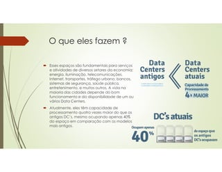 O que eles fazem ?
 Esses espaços são fundamentais para serviços
e atividades de diversos setores da economia:
energia, iluminação, telecomunicações,
Internet, transportes, tráfego urbano, bancos,
sistemas de segurança, saúde pública,
entretenimento, e muitos outros. A vida na
maioria das cidades depende do bom
funcionamento e da disponibilidade de um ou
vários Data Centers.
 Atualmente, eles têm capacidade de
processamento quatro vezes maior do que os
antigos DC’s, mesmo ocupando apenas 40%
do espaço em comparação com os modelos
mais antigos.
 