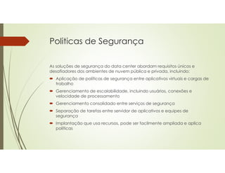 Politicas de Segurança
As soluções de segurança do data center abordam requisitos únicos e
desafiadores dos ambientes de nuvem pública e privada, incluindo:
 Aplicação de políticas de segurança entre aplicativos virtuais e cargas de
trabalho
 Gerenciamento de escalabilidade, incluindo usuários, conexões e
velocidade de processamento
 Gerenciamento consolidado entre serviços de segurança
 Separação de tarefas entre servidor de aplicativos e equipes de
segurança
 Implantação que usa recursos, pode ser facilmente ampliada e aplica
políticas
 