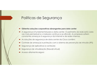 Politicas de Segurança
 Obtenha soluções corporativas abrangentes para data center
 A segurança é fundamental para o data center. O perímetro da rede está cada
vez mais permeável e o malware continua a se difundir. As empresas sofrem
constantes ameaças à segurança da Internet e de redes internas.
 As soluções de segurança de data center da Cisco contêm:
 Controle de ameaças e proteção com o sistema de prevenção de intrusão (IPS)
 Segurança de aplicativos e conteúdo
 Segurança de virtualização (firewall virtual)
 Acesso altamente seguro
 