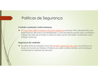 Politicas de Segurança
Controle e proteção contra ameaças
 O Cisco ASA 5585-X Adaptive Security Appliance fornece VPN, firewall e IPS com
desempenho elevado e escalabilidade. É uma excelente opção para controlar o
tráfego de rede de entrada e saída do data center (também conhecido como
tráfego norte-sul).
Segurança de conteúdo
 Escolha entre as soluções Cisco de email e segurança da web com serviços no
local, em nuvens ou híbridos. Proteja suas redes e data centers contra ataques
conhecidos e walware de dia zero.
 