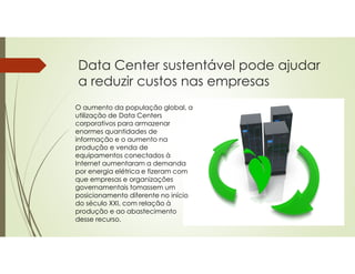 Data Center sustentável pode ajudar
a reduzir custos nas empresas
O aumento da população global, a
utilização de Data Centers
corporativos para armazenar
enormes quantidades de
informação e o aumento na
produção e venda de
equipamentos conectados à
Internet aumentaram a demanda
por energia elétrica e fizeram com
que empresas e organizações
governamentais tomassem um
posicionamento diferente no início
do século XXI, com relação à
produção e ao abastecimento
desse recurso.
 