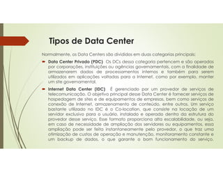 Tipos de Data Center
Normalmente, os Data Centers são divididos em duas categorias principais:
 Data Center Privado (PDC) Os DCs dessa categoria pertencem e são operados
por corporações, instituições ou agências governamentais, com a finalidade de
armazenarem dados de processamentos internos e também para serem
utilizados em aplicações voltadas para a Internet, como por exemplo, manter
um site governamental.
 Internet Data Center (IDC) É gerenciado por um provedor de serviços de
telecomunicação. O objetivo principal desse Data Center é fornecer serviços de
hospedagem de sites e de equipamentos de empresas, bem como serviços de
conexão de Internet, armazenamento de conteúdo, entre outros. Um serviço
bastante utilizado no IDC é o Co-location, que consiste na locação de um
servidor exclusivo para o usuário, instalado e operado dentro da estrutura do
provedor desse serviço. Esse formato proporciona alta escalabilidade, ou seja,
em caso de necessidade de ampliação dos servidores ou equipamentos, essa
ampliação pode ser feita instantaneamente pelo provedor, o que traz uma
otimização de custos de operação e manutenção, monitoramento constante e
um backup de dados, o que garante o bom funcionamento do serviço.
 