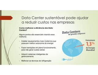 Data Center sustentável pode ajudar
a reduzir custos nas empresas
Como melhorar a eficiência dos Data
Centers?
Alguns pontos são essenciais visando essa
melhoria:
- Instalar equipamentos mais modernos que
possuam melhor autonomia de energia
- Fazer transições em pleno funcionamento,
para não gerar custos extras
- Adquirir sistemas inteligentes de
gerenciamento
- Melhorar as técnicas de refrigeração
 