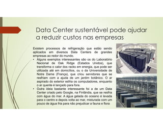 Data Center sustentável pode ajudar
a reduzir custos nas empresas
Existem processos de refrigeração que estão sendo
aplicados em diversos Data Centers de grandes
empresas ao redor do mundo.
• Alguns exemplos interessantes são os do Laboratório
Nacional de Oak Ridge (Estados Unidos), que
transforma o calor dos racks em energia, que pode ser
utilizada até em domicílios, ou o da Universidade de
Notre Dame (França), que criou servidores que se
resfriam com a ajuda de um jardim botânico. O ar
aspirado do exterior esfria os computadores, enquanto
o ar quente é lançado para fora.
• Outra ideia bastante interessante foi a de um Data
Center criado pelo Google, na Finlândia, que se resfria
com água do mar. A água gelada do oceano é levada
para o centro e depois volta ao mar, misturada com um
pouco de água fria para não prejudicar a fauna e flora.
 