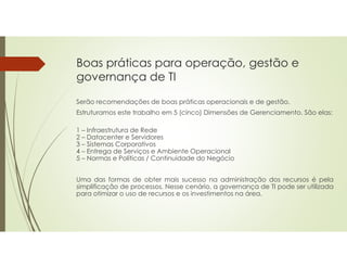 Boas práticas para operação, gestão e
governança de TI
Serão recomendações de boas práticas operacionais e de gestão.
Estruturamos este trabalho em 5 (cinco) Dimensões de Gerenciamento. São elas:
1 – Infraestrutura de Rede
2 – Datacenter e Servidores
3 – Sistemas Corporativos
4 – Entrega de Serviços e Ambiente Operacional
5 – Normas e Políticas / Continuidade do Negócio
Uma das formas de obter mais sucesso na administração dos recursos é pela
simplificação de processos. Nesse cenário, a governança de TI pode ser utilizada
para otimizar o uso de recursos e os investimentos na área.
 