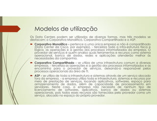 Modelos de utilização
Os Data Centers podem ser utilizados de diversas formas, mas três modelos se
destacam: o Corporativo Monolítico, Corporativo Compartilhado e o ASP.
 Corporativo Monolítico - pertence a uma única empresa e não é compartilhado
(Data Center da Cisco, por exemplo). - terceiriza toda a infra-estrutura física e
lógica, as operações e a gestão dos processos informatizados da empresa. O
provedor de serviços é quem analisa quais ferramentas e recursos como sistema
operacional, banco de dados, redes e aplicações atenderão melhor às
necessidades da companhia.
 Corporativo Compartilhado - se utiliza de uma infraestrutura comum a diversas
empresas. - terceiriza as operações e a gestão dos processos informatizados e as
encaminha para o provedor de serviços, deixando-o responsável pelos
processos operacionais da área de TI.
 ASP - se utiliza de toda a infraestrutura e sistemas através de um serviço alocado
fora da empresa. - a empresa utiliza toda e infraestrutura, sistemas e recursos por
meio de prestação de serviços, locando aplicativos, softwares, espaço para
armazenamento de dados, além de capacidade de processamento em
servidores. Neste caso, a empresa não necessita de nenhum tipo de
licenciamento de softwares, aplicativos, banco de dados ou sistemas
operacionais, pois todos esses recursos são fornecidos pelo provedor como um
serviço, alocado no espaço do próprio provedor.
 
