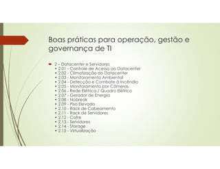 Boas práticas para operação, gestão e
governança de TI
 2 – Datacenter e Servidores
• 2.01 - Controle de Acesso ao Datacenter
• 2.02 - Climatização do Datacenter
• 2.03 - Monitoramento Ambiental
• 2.04 - Detecção e Combate à Incêndio
• 2.05 - Monitoramento por Câmeras
• 2.06 - Rede Elétrica / Quadro Elétrico
• 2.07 - Gerador de Energia
• 2.08 - Nobreak
• 2.09 - Piso Elevado
• 2.10 - Rack de Cabeamento
• 2.11 - Rack de Servidores
• 2.12 - Cofre
• 2.13 - Servidores
• 2.14 - Storage
• 2.15 - Virtualização
 