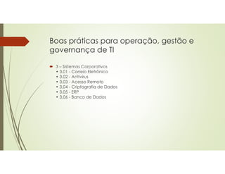 Boas práticas para operação, gestão e
governança de TI
 3 – Sistemas Corporativos
• 3.01 - Correio Eletrônico
• 3.02 - Antivírus
• 3.03 - Acesso Remoto
• 3.04 - Criptografia de Dados
• 3.05 - ERP
• 3.06 - Banco de Dados
 
