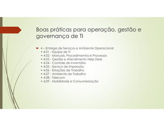 Boas práticas para operação, gestão e
governança de TI
 4 – Entrega de Serviços e Ambiente Operacional
• 4.01 - Equipe de TI
• 4.02 - Manuais, Procedimentos e Processos
• 4.03 - Gestão e Atendimento Help Desk
• 4.04 - Controle de Inventário
• 4.05 - Serviço de Impressão
• 4.06 - Estações de Trabalho
• 4.07 - Ambiente de Trabalho
• 4.08 - Telecom
• 4.09 - Mobilidade e Consumerização
 