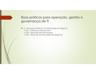 Boas práticas para operação, gestão e
governança de TI
 5 – Normas e Políticas / Continuidade do Negócio
• 5.01 - Políticas e Normas de TI
• 5.02 - Descarte de Informações
• 5.03 - Plano de Continuidade de Negócios
 