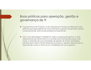 Boas práticas para operação, gestão e
governança de TI
 A governança de TI passou a ser adotada por diversos profissionais, pois
permite que especialistas do ramo otimizem a gestão de grandes centros
computacionais, atenuando problemas tradicionais.
 Com uma abordagem inteligente, toda a corporação ganha. Custos
operacionais são diminuídos e o controle das informações passa a ser
maior. A adoção de uma estratégia de gestão de TI bem planejada
permite que o Data Center deixe de ser passivo, utilizado apenas para a
redução de custos, e torne-se um catalizador de novos ganhos.
 