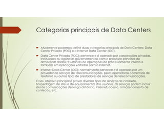 Categorias principais de Data Centers
 Atualmente podemos definir duas categorias principais de Data Centers: Data
Center Privado (PDC) e o Internet Data Center (IDC).
 Data Center Privado (PDC): pertence e é operado por corporações privadas,
instituições ou agências governamentais com o propósito principal de
armazenar dados resultantes de operações de processamento interno e
também em aplicações voltadas para a Internet.
 Internet Data Center (IDC): normalmente pertence e é operado por um
provedor de serviços de telecomunicações, pelas operadoras comerciais de
telefonia ou outros tipos de prestadores de serviços de telecomunicações.
O seu objetivo principal é prover diversos tipos de serviços de conexão,
hospedagem de sites e de equipamentos dos usuários. Os serviços podem incluir
desde comunicações de longa distância, Internet, acesso, armazenamento de
conteúdo, etc.
 
