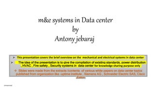 m&e systems in Data center
by
Antony jebaraj
 This presentation covers the brief overview on the mechanical and electrical systems in data center
 The idea of the presentation is to give the compilation of existing standards, power distribution
, HVAC , Fire safety , Security systems in data center for knowledge sharing purpose only
 Slides were made from the extracts /contents of various white papers on data center topics
published from organization like –uptime institute , Siemens AG , Schneider Electric SAS, Cisco
,Eaton
Unrestricted
 