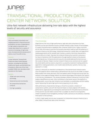 SOLUTION BRIEF




Transactional Production Data
Center Network Solution
Ultra-fast network infrastructure delivering line-rate data with the highest
levels of security and assurance

                                           Juniper’s transactional data center solution provides an ultra-fast, simplified network
                                           infrastructure offering the ability for businesses, primarily in the financial services
 Challenge                                 industry, to deliver line-rate data with the high levels of security and assurance.

 With automated computation and
                                           The Challenge
 trading essential to financial services
                                           Organizations that rely on high-performance, high data rate computation for their
 profitability, the level of dependence
                                           business success are required to build a complex network using a variety of technologies
 on high-speed computation and
                                           to support the performance needed by their compute infrastructure. Today’s solutions
 market data feeds from a variety of
                                           do not offer the simplicity and the functionality required to keep up with the advances in
 sources is increasing. At high scale,
                                           compute infrastructure technology. Supporting transaction, market data, and algorithmic
 every microsecond and nanosecond of
                                           trading applications at the network level involves a variety of technical requirements
 latency count for profit or loss.
                                           that are difficult to meet. Typically, the compute infrastructure solution comprises a
 Solution                                  full stack of elements from the applications through platform drivers to the physical
 Juniper Networks Transactional            networking devices. Compute solutions assume very predictable performance across
 Production Data Center Network            the cluster of devices. Today’s multitier network infrastructure solutions do not support
 Solution, including the QFX3500,          the predictability and low latency required to successfully implement trading platforms,
 EX8216, MX Series, and SRX5000 line       algorithmic trading applications, and market data distribution systems. Hence a new
 of products, offers one of the most       approach is in order.
 scalable 10GbE wire-rate data center      Latency is obviously an important consideration in the transactional compute space,
 solutions on the market.                  since the speed at which market data is delivered from the source to the trader or system
                                           helps enable more timely decisions. And, the speed at which the decisions arrive over the
 Benefits
                                           network to the target exchange impacts the relative advantage of the request. But latency
 •	 10GbE wire-rate switching
                                           is not the only consideration. The variance between different transaction round trip times
   technology
                                           makes a big difference as well. Jitter contributes to the overall value of the platform or
 •	 Advanced security functionality        trading system, since a low jitter infrastructure translates to a predictable and fair trading

 •	 No compromise transaction              system delivering the same high-performance experience to all clients.

   compute                                 With performance characteristics being so critical for successful utilization of
 •	 Full high availability                 computation systems, and with the financial impact so clearly aligned with network
                                           performance, organizations are looking first and foremost for the performance attributes
                                           of the solution, but still need a solution that is scalable (to allow for future growth),
                                           simple to operate (to be managed by existing IT staff), and secure (to avoid any unwanted
                                           interruption to the business).

                                           In short, a high-speed, secure, easy to operate, no compromise network infrastructure is
                                           what today’s transactional data center demands.




                                                                                                                                        1
 