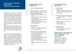 Virtualization e Storage




                                                  Programma




                                                                                                               Programma
Networking:                                                   Evoluzione delle reti Locali                                 Evoluzione delle Storage
                                                              nel Data Center                                              Area Network
il Data Center del futuro
                                                              •	 10,	40	e	100	Gigabit	Ethernet                             •	 Concetti	di	base
                                                                                                                             -	 Blocchi	o	file
                                                              •	 CEE	 (Convergence	 Enhanced	 Eth-                           -	 Analisi	 comparata	 NFS	 (Network	 File	
                                                                 ernet),	 DCE	 (Data	 Center	 Ethernet),	                       System),	iSCSI	(internet	SCSI)	e	FC	(Fi-
Virtualization, è la parola chiave nella                                                                                        bre Channel)
                                                                 DCB (Data Center Bridging)
evoluzione dei Data Center: una infra-                          -	 IEEE	802.1Qbb	PFC	(Priority	Flow	Con-
struttura multilivello e geograficamente                           trol)                                                   •	 FCoE	(Fibre	Channel	over	Ethernet)
distribuita che garantisca comunque un                          -	 IEEE	 802.1Qaz	 ETS	 (Enhanced	 Trans-                    -	 La	 standardizzazione	 T11	 FC-BB-5	 e	
ottimo livello di controllo e di protezione.                       mission Selection)                                           FC-BB-6
È un processo sfidante che, riducendo il                        -	 DCBX	(Data	Center	Bridge	Exchange):	                      -	 FCoE	 e	 FIP	 (FCoE	 Initialization	 Proto-
numero dei server, produce un forte ri-                            varianti	CIN,	CEE	e	IEEE                                     col)
sparmio economico su hardware, ener-                            -	 IEEE	 802.1Qau	 QCN	 (Quantified	 Con-                    -	 Access	consolidation	con	FCoE
                                                                   gestion	Notification)                                     -	 Multi	Tier	FCoE
gia di alimentazione, condizionamento e
                                                                                                                             - SAN-A, SAN-B e TRILL
spazio.
Per le piccole e medie imprese poi la vir-                    •	 Layer	2	Multi	Path
                                                                -	 Cisco	L2MP                                              •	 Il	futuro:	FC-BB-6
tualizzazione consente di realizzare quei                                                                                    -	 FCFless	networks
                                                                -	 IETF	 TRILL	 (Transparent	 Interconnec-
livelli di fault tolerance che prima erano                                                                                   -	 FDFs	(FCoE	Distribute	Forwarder)
                                                                   tion	with	a	Lot	of	Links)
alla portata solo di grandi organizzazio-                                                                                    -	 FCoE	e	10GBaseT
ni.                                                           •	 Virtual	Machine	Aware	Networking
                                                                - Basic virtualization architecture: Hy-                   Tavola rotonda: “Il Data Center del
Il seminario di Silvano Gai fornisce una                           pervisor	e	Virtual	Machines                             futuro: l’evoluzione e le attese”
rappresentazione di alto livello della evo-                     -	 Cisco	VNTAG	e	VNLINK                                    Presiede: Silvano Gai
luzione in atto, descrivendo le linee di                        -	 HP	VEPA	e	Multi-Channel                                 Intervengono:
sviluppo degli standard e in particolare il                     -	 Attività	di	standardizzazione	IEEE:	IEEE	               Cisco, Nome - Cognome
Fiber Channel over Ethernet (FCoE). La ta-                         802.1Qbg	e	IEEE	802.1Qbh                                VMware,	Nome	-	Cognome
vola rotonda di chiusura presenta infine,                       - PCI SR-IOV (Single Root I/O Virtualiza-                  NetApp, Nome - Cognome
da visuali diverse, l’evoluzione in atto nel                       tion)                                                   EMc,	Nome	-	Cognome
complesso ecosistema informatico che                            -	 PCI	MR-IOV	(Multi	Root	I/O	Virtualiza-
                                                                                                                           SSC, Nome - Cognome
                                                                   tion)
costituisce il Data Center.




                                   REISS ROMOLI
 