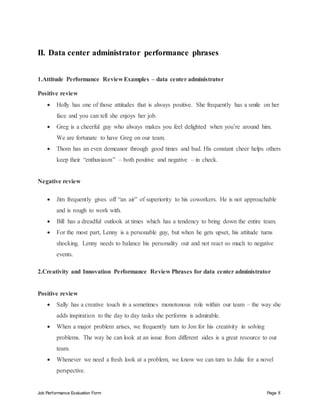 Job Performance Evaluation Form Page 8
II. Data center administrator performance phrases
1.Attitude Performance Review Examples – data center administrator
Positive review
 Holly has one of those attitudes that is always positive. She frequently has a smile on her
face and you can tell she enjoys her job.
 Greg is a cheerful guy who always makes you feel delighted when you’re around him.
We are fortunate to have Greg on our team.
 Thom has an even demeanor through good times and bad. His constant cheer helps others
keep their “enthusiasm” – both positive and negative – in check.
Negative review
 Jim frequently gives off “an air” of superiority to his coworkers. He is not approachable
and is rough to work with.
 Bill has a dreadful outlook at times which has a tendency to bring down the entire team.
 For the most part, Lenny is a personable guy, but when he gets upset, his attitude turns
shocking. Lenny needs to balance his personality out and not react so much to negative
events.
2.Creativity and Innovation Performance Review Phrases for data center administrator
Positive review
 Sally has a creative touch in a sometimes monotonous role within our team – the way she
adds inspiration to the day to day tasks she performs is admirable.
 When a major problem arises, we frequently turn to Jon for his creativity in solving
problems. The way he can look at an issue from different sides is a great resource to our
team.
 Whenever we need a fresh look at a problem, we know we can turn to Julia for a novel
perspective.
 