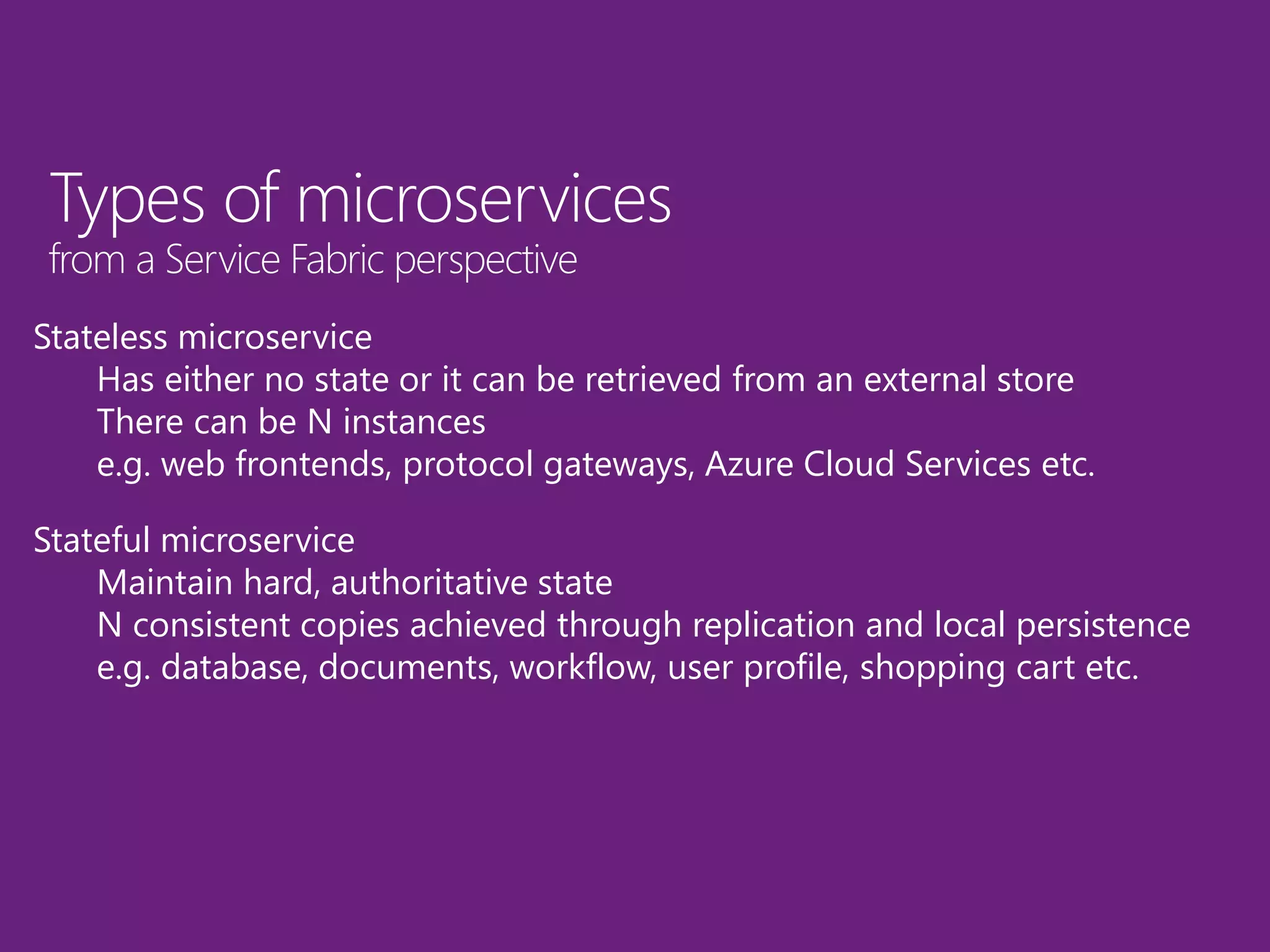 Types of microservices
from a Service Fabric perspective
Stateless microservice
Has either no state or it can be retrieved from an external store
There can be N instances
e.g. web frontends, protocol gateways, Azure Cloud Services etc.
Stateful microservice
Maintain hard, authoritative state
N consistent copies achieved through replication and local persistence
e.g. database, documents, workflow, user profile, shopping cart etc.
 