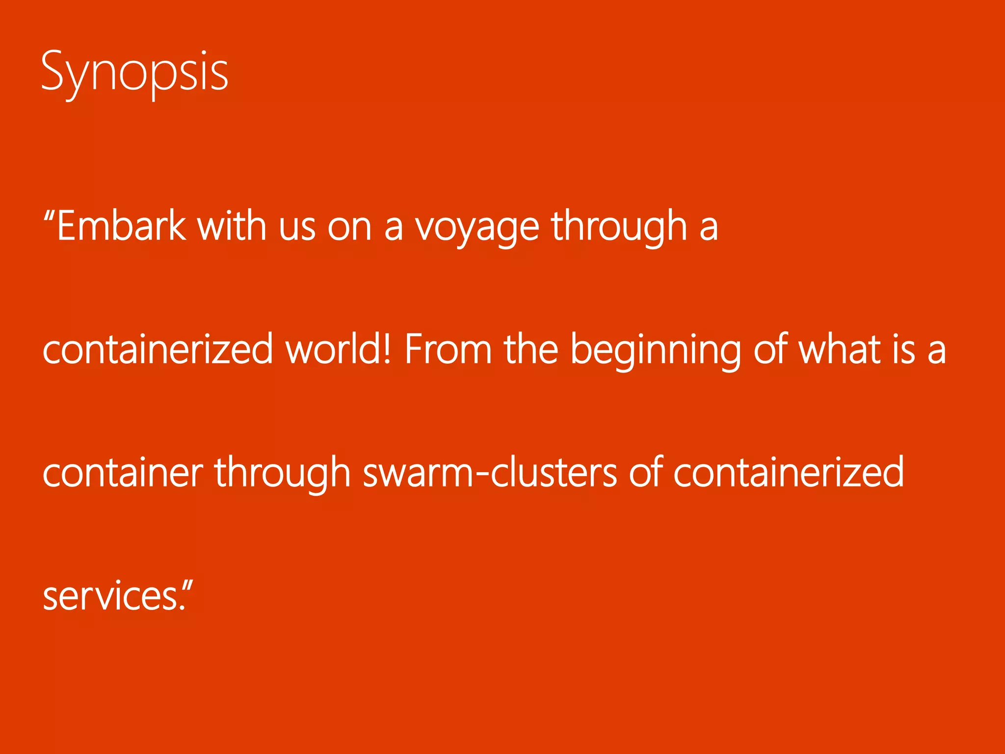 Synopsis
“Embark with us on a voyage through a
containerized world! From the beginning of what is a
container through swarm-clusters of containerized
services.”
 