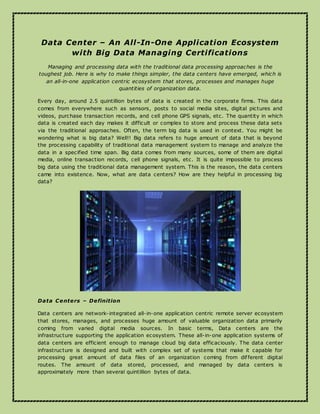 Data Center – An All-In-One Application Ecosystem
with Big Data Managing Certifications
Managing and processing data with the traditional data processing approaches is the
toughest job. Here is why to make things simpler, the data centers have emerged, which is
an all-in-one application centric ecosystem that stores, processes and manages huge
quantities of organization data.
Every day, around 2.5 quintillion bytes of data is created in the corporate firms. This data
comes from everywhere such as sensors, posts to social media sites, digital pictures and
videos, purchase transaction records, and cell phone GPS signals, etc. The quantity in which
data is created each day makes it difficult or complex to store and process these data sets
via the traditional approaches. Often, the term big data is used in context. You might be
wondering what is big data? Well!! Big data refers to huge amount of data that is beyond
the processing capability of traditional data management system to manage and analyze the
data in a specified time span. Big data comes from many sources, some of them are digital
media, online transaction records, cell phone signals, etc. It is quite impossible to process
big data using the traditional data management system. This is the reason, the data centers
came into existence. Now, what are data centers? How are they helpful in processing big
data?
Data Centers – Definition
Data centers are network-integrated all-in-one application centric remote server ecosystem
that stores, manages, and processes huge amount of valuable organization data primarily
coming from varied digital media sources. In basic terms, Data centers are the
infrastructure supporting the application ecosystem. These all-in-one application systems of
data centers are efficient enough to manage cloud big data efficaciously. The data center
infrastructure is designed and built with complex set of systems that make it capable for
processing great amount of data files of an organization coming from different digital
routes. The amount of data stored, processed, and managed by data centers is
approximately more than several quintillion bytes of data.
 