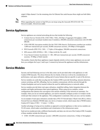 Data Center Infrastructure Architecture
  Hardware and Software Recommendations




                       single 8 Gbps channel. Use the remaining slots for Ethernet line cards because these might use both fabric
                       channels.


             Note      When upgrading the system to Sup720 you can keep using the linecards WS-6516-GE-TX,
                       WS-6516-GBIC, WS-6516A-GBIC



Service Appliances
                       Service appliances are external networking devices that include the following:
                        •   Content Service Switch (CSS, CSS11506): 5 RUs, 40 Gbps of aggregate throughput, 2,000
                            connections per second per module (max 6 modules), 200,000 concurrent connections with 256 MB
                            DRAM.
                        •   CSS11500 SSL decryption module (for the CSS11500 chassis): Performance numbers per module:
                            1,000 new transactions per second, 20,000 concurrent sessions, 250 Mbps of throughput.
                        •   PIX Firewalls (PIX 535): 3 RU, 1.7 Gpbs of throughput, 500,000 concurrent connections
                        •   IDS sensors (IDS 4250XL): 1 RU, 1 Gbps (with the XL card)
                        •   Cisco Secure Content Accelerator 2: 1 RU, 800 new transactions per second, 20,000 concurrent
                            sessions, 70 Mbps of bulk transfer
                       The number of ports that these appliances require depends entirely on how many appliances you use and
                       how you configure the Layer 2 and Layer 3 connectivity between the appliances and the infrastructure.


Service Modules
                       Security and load balancing services in the data center can be provided either with appliances or with
                       Catalyst 6500 linecards. The choice between the two family of devices is driven by considerations of
                       performance, rack space utilization, cabling and of course features that are specific to each of the devices.
                       Service modules are cards that you plug into the Catalyst 6500 to provide firewalling, intrusion detection,
                       content switching, and SSL offloading. Service modules communicate with the network through the
                       Catalyst backplane and can be inserted without the need for additional power or network cables.
                       Service modules provide better rack space utilisation, simplified cabling, better integration between the
                       modules and higher performance than typical appliances. When using service modules, certain
                       configurations that optimize the convergence time and the reliability of the network are automatic. For
                       example, when you use an external appliance, you need to manually configure portfast or trunkfast on the
                       switch port that connects to the appliance. This configuration is automatic when you use a service module.
                       As an example of rack space utilization consider that a PIX 535 firewall takes 3 Rack Units (RUs), while a
                       Firewall Services Module (FWSM) takes one slot in a Catalyst switch, which means that a FWSM inside a
                       Catalyst 6513 takes (19 RU / 13 slots) = 1.4 RUs.
                       Another advantage of using service modules as opposed to external appliances is that service modules are
                       VLAN aware, which makes consolidation and virtualization of the infrastructure easier.
                       Each service module provides a different functionality and takes one slot out of the Catalyst 6500. Examples
                       of these modules include the following:
                        •   CSM: 165,000 connections per second, 1,000,000 concurrent connections, 4 Gbps of throughput.



              Data Center Infrastructure Architecture Overview
  10                                                                                                                          Version 1.0
 