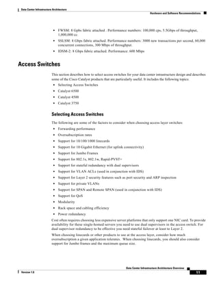 Data Center Infrastructure Architecture
                                                                                                  Hardware and Software Recommendations




                            •   FWSM: 8 Gpbs fabric attached . Performance numbers: 100,000 cps, 5.5Gbps of throughput,
                                1,000,000 cc.
                            •   SSLSM: 8 Gbps fabric attached. Performance numbers: 3000 new transactions per second, 60,000
                                concurrent connections, 300 Mbps of throughput.
                            •   IDSM-2: 8 Gbps fabric attached. Performance: 600 Mbps


Access Switches
                           This section describes how to select access switches for your data center intrastructure design and describes
                           some of the Cisco Catalyst products that are particularly useful. It includes the following topics:
                            •   Selecting Access Switches
                            •   Catalyst 6500
                            •   Catalyst 4500
                            •   Catalyst 3750


                           Selecting Access Switches
                           The following are some of the factors to consider when choosing access layer switches:
                            •   Forwarding performance
                            •   Oversubscription rates
                            •   Support for 10/100/1000 linecards
                            •   Support for 10 Gigabit Ethernet (for uplink connectivity)
                            •   Support for Jumbo Frames
                            •   Support for 802.1s, 802.1w, Rapid-PVST+
                            •   Support for stateful redundancy with dual supervisors
                            •   Support for VLAN ACLs (used in conjunction with IDS)
                            •   Support for Layer 2 security features such as port security and ARP inspection
                            •   Support for private VLANs
                            •   Support for SPAN and Remote SPAN (used in conjunction with IDS)
                            •   Support for QoS
                            •   Modularity
                            •   Rack space and cabling efficiency
                            •   Power redundancy
                           Cost often requires choosing less expensive server platforms that only support one NIC card. To provide
                           availability for these single-homed servers you need to use dual supervisors in the access switch. For
                           dual supervisor redundancy to be effective you need stateful failover at least to Layer 2.
                           When choosing linecards or other products to use at the access layer, consider how much
                           oversubscription a given application tolerates. When choosing linecards, you should also consider
                           support for Jumbo frames and the maximum queue size.




                                                                               Data Center Infrastructure Architecture Overview
 Version 1.0                                                                                                                       11
 