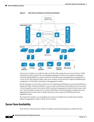 Data Center Infrastructure Architecture
  Data Center Multi-Layer Design




                        Figure 2        Data Center Architecture with Service Switches


                                                                    Enterprise
                                                                   campus core



                        Aggregation layer




                        Access




                                                                       Mainframe




                                                                                                                     114029
                            Load          Firewall            SSL          Cache    Network       IDS sensor
                           balancer                        offloader                analysis

                        Using service switches is very effective when not all the traffic requires the use of service devices. Traffic
                        that doesn't can take the path to the core through the aggregation switches. For example, by installing a
                        Content Switching Module in a service switch, the servers that require load balancing are configured on a
                        “server VLAN” that brings the traffic to the service switches. Servers that don’t require load balancing are
                        configured on a VLAN that is terminated on the aggregation switches.
                        On the other hand, in a server farm, all the servers are typically placed behind one or more Firewall Service
                        Modules (FWSM). Placing an FWSM in a service switch would require all the traffic from the server farm
                        to flow through the service switch and no traffic would use the aggregation switches for direct access to the
                        core. The only benefit of using a service switch with FWSM is an increased number of uplink ports at the
                        aggregation layer. For this reason, it usually makes more sense to place an FWSM directly into an
                        aggregation switch.
                        By using service switches, you can gradually move the servers behind service modules and eventually
                        replace the aggregation switches with the service switches.


Server Farm Availability
                        Server farms in a data center have different availability requirements depending on whether they host



               Data Center Infrastructure Architecture Overview
  16                                                                                                                           Version 1.0
 