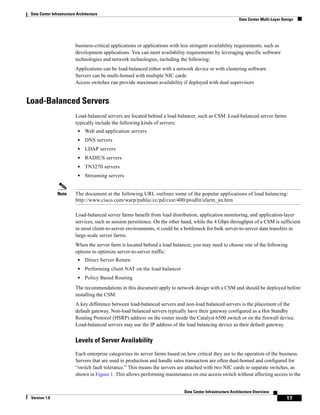 Data Center Infrastructure Architecture
                                                                                                              Data Center Multi-Layer Design




                           business-critical applications or applications with less stringent availability requirements, such as
                           development applications. You can meet availability requirements by leveraging specific software
                           technologies and network technologies, including the following:
                           Applications can be load-balanced either with a network device or with clustering software
                           Servers can be multi-homed with multiple NIC cards
                           Access switches can provide maximum availability if deployed with dual supervisors


Load-Balanced Servers
                           Load-balanced servers are located behind a load balancer, such as CSM. Load-balanced server farms
                           typically include the following kinds of servers:
                            •   Web and application servers
                            •   DNS servers
                            •   LDAP servers
                            •   RADIUS servers
                            •   TN3270 servers
                            •   Streaming servers


                Note       The document at the following URL outlines some of the popular applications of load balancing:
                           http://www.cisco.com/warp/public/cc/pd/cxsr/400/prodlit/sfarm_an.htm

                           Load-balanced server farms benefit from load distribution, application monitoring, and application-layer
                           services, such as session persistence. On the other hand, while the 4 Gbps throughput of a CSM is sufficient
                           in most client-to-server environments, it could be a bottleneck for bulk server-to-server data transfers in
                           large-scale server farms.
                           When the server farm is located behind a load balancer, you may need to choose one of the following
                           options to optimize server-to-server traffic:
                            •   Direct Server Return
                            •   Performing client NAT on the load balancer
                            •   Policy Based Routing
                           The recommendations in this document apply to network design with a CSM and should be deployed before
                           installing the CSM.
                           A key difference between load-balanced servers and non-load balanced servers is the placement of the
                           default gateway. Non-load balanced servers typically have their gateway configured as a Hot Standby
                           Routing Protocol (HSRP) address on the router inside the Catalyst 6500 switch or on the firewall device.
                           Load-balanced servers may use the IP address of the load balancing device as their default gateway.


                           Levels of Server Availability
                           Each enterprise categorizes its server farms based on how critical they are to the operation of the business.
                           Servers that are used in production and handle sales transaction are often dual-homed and configured for
                           “switch fault tolerance.” This means the servers are attached with two NIC cards to separate switches, as
                           shown in Figure 1. This allows performing maintenance on one access switch without affecting access to the


                                                                                Data Center Infrastructure Architecture Overview
 Version 1.0                                                                                                                            17
 