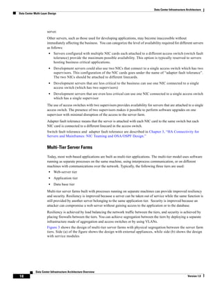 Data Center Infrastructure Architecture
Data Center Multi-Layer Design




                      server.
                      Other servers, such as those used for developing applications, may become inaccessible without
                      immediately affecting the business. You can categorize the level of availability required for different servers
                      as follows:
                        •   Servers configured with multiple NIC cards each attached to a different access switch (switch fault
                            tolerance) provide the maximum possible availability. This option is typically reserved to servers
                            hosting business critical applications.
                        •   Development servers could also use two NICs that connect to a single access switch which has two
                            supervisors. This configuration of the NIC cards goes under the name of “adapter fault tolerance”.
                            The two NICs should be attached to different linecards.
                        •   Development servers that are less critical to the business can use one NIC connected to a single
                            access switch (which has two supervisors)
                        •   Development servers that are even less critical can use one NIC connected to a single access switch
                            which has a single supervisor
                      The use of access switches with two supervisors provides availability for servers that are attached to a single
                      access switch. The presence of two supervisors makes it possible to perform software upgrades on one
                      supervisor with minimal disruption of the access to the server farm.
                      Adapter fault tolerance means that the server is attached with each NIC card to the same switch but each
                      NIC card is connected to a different linecard in the access switch.
                      Switch fault tolerance and adapter fault tolerance are described in Chapter 3, “HA Connectivity for
                      Servers and Mainframes: NIC Teaming and OSA/OSPF Design.”


                      Multi-Tier Server Farms
                      Today, most web-based applications are built as multi-tier applications. The multi-tier model uses software
                      running as separate processes on the same machine, using interprocess communication, or on different
                      machines with communications over the network. Typically, the following three tiers are used:
                        •   Web-server tier
                        •   Application tier
                        •   Data base tier
                      Multi-tier server farms built with processes running on separate machines can provide improved resiliency
                      and security. Resiliency is improved because a server can be taken out of service while the same function is
                      still provided by another server belonging to the same application tier. Security is improved because an
                      attacker can compromise a web server without gaining access to the application or to the database.
                      Resiliency is achieved by load balancing the network traffic between the tiers, and security is achieved by
                      placing firewalls between the tiers. You can achieve segregation between the tiers by deploying a separate
                      infrastructure made of aggregation and access switches or by using VLANs.
                      Figure 3 shows the design of multi-tier server farms with physical segregation between the server farm
                      tiers. Side (a) of the figure shows the design with external appliances, while side (b) shows the design
                      with service modules




             Data Center Infrastructure Architecture Overview
18                                                                                                                           Version 1.0
 
