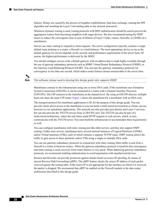 Data Center Infrastructure Architecture
Data Center Protocols and Features




                      failures. Delays are caused by the process of neighbor establishment, data base exchange, running the SPF
                      algorithm and installing the Layer 3 forwarding table in the network processors.
                      Whenever dynamic routing is used, routing protocols with MD5 authentication should be used to prevent the
                      aggregation routers from becoming neighbors with rogue devices. We also recommend tuning the OSPF
                      timers to reduce the convergence time in case of failures of Layer 3 links, routers, firewalls, or LPARs (in a
                      mainframe).
                      Servers use static routing to respond to client requests. The server configuration typically contains a single
                      default route pointing to a router, a firewall, or a load balancer. The most appropriate device to use as the
                      default gateway for servers depends on the security and performance requirements of the server farm. Of
                      course, the highest performance is delivered by the MSFC.
                      You should configure servers with a default gateway with an address that is made highly available through
                      the use of gateway redundancy protocols such as HSRP, Virtual Router Redundancy Protocol (VRRP), or
                      the Gateway Load Balancing Protocol (GLBP). You can tune the gateway redundancy protocols for
                      convergence in less than one second, which makes router failures almost unnoticeable to the server farm.


            Note      The software release used to develop this design guide only supports HSRP.

                      Mainframes connect to the infrastructure using one or more OSA cards. If the mainframe uses Enterprise
                      System Connections (ESCON), it can be connected to a router with a Channel Interface Processor
                      (CIP/CPA). The CIP connects to the mainframes at the channel level. By using an ESCON director, multiple
                      hosts can share the same CIP router. Figure 1 shows the attachment for a mainframe with an OSA card.
                      The transport protocol for mainframe applications is IP, for the purpose of this design guide. You can
                      provide clients direct access to the mainframe or you can build a multi-tiered environment so clients can use
                      browsers to run mainframe applications. The network not only provides port density and Layer 3 services,
                      but can also provide the TN3270 service from a CIP/CPA card. The TN3270 can also be part of a
                      multi-tiered architecture, where the end client sends HTTP requests to web servers, which, in turn,
                      communicate with the TN3270 server. You must build the infrastructure to accommodate these requirements
                      as well.
                      You can configure mainframes with static routing just like other servers, and they also support OSPF
                      routing. Unlike most servers, mainframes have several internal instances of Logical Partitions (LPARs)
                      and/or Virtual machines (VMs), each of which contains a separate TCP/IP stack. OSPF routing allows the
                      traffic to gain access to these partitions and/or VMs using a single or multiple OSA cards.
                      You can use gateway redundancy protocols in conjunction with static routing when traffic is sent from a
                      firewall to a router or between routers. When the gateway redundancy protocol is tuned for fast convergence
                      and static routing is used, recovery from router failures is very quick. When deploying gateway redundancy
                      protocols, we recommend enabling authentication to avoid negotiation with unauthorized devices.
                      Routers and firewalls can provide protection against attacks based on source IP spoofing, by means of
                      unicast Reverse Path Forwarding (uRPF). The uRPF feature checks the source IP address of each packet
                      received against the routing table. If the source IP is not appropriate for the interface on which it is received,
                      the packet is dropped. We recommend that uRPF be enabled on the Firewall module in the data center
                      architecture described in this design guide.




             Data Center Infrastructure Architecture Overview
22                                                                                                                             Version 1.0
 