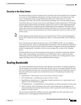 Data Center Infrastructure Architecture
                                                                                                                          Scaling Bandwidth




Security in the Data Center
                           Describing the details of security in the data center is beyond the scope of this document, but it is important
                           to be aware of it when building the infrastructure. Security in the data center is the result of Layer 2 and
                           Layer 3 configurations (such as routing authentication, uRPF, and so forth) and the use of security
                           technologies such as SSL, IDS, firewalls, and monitoring technologies such as network analysis products.
                           Firewalls provide Layer 4 security services such as Initial Sequence Number randomization, TCP intercept,
                           protection against fragment attacks and opening of specific Layer 4 ports for certain applications (fixups).
                           An SSL offloading device can help provide data confidentiality and non-repudiation, while IDS devices
                           capture malicious activities and block traffic generated by infected servers on the access switches. Network
                           analysis devices measure network performance, port utilization, application response time, QoS, and other
                           network activity.


                Note       Strictly speaking, network analysis devices are not security devices. They are network management
                           devices, but by observing network and application traffic it is sometimes possible to detect malicious
                           activity.

                           Some of the functions provided by the network, such as SYN COOKIEs and SSL, may be available on
                           server operating systems. However, implementing these functionalities on the network greatly simplifies the
                           management of the server farm because it reduces the number of configuration points for each technology.
                           Instead of configuring SSL on hundreds of servers you just configure SSL on a pair of SSL offloading
                           devices.
                           Firewalls and SSL devices see the session between client and server and directly communicate with both
                           entities. Other security products such as IDS devices or NAM devices, only see a replica of the traffic
                           without being on the main traffic path. For these products to be effective, the switching platforms need to
                           support technologies such as VACL capture and Remote SPAN in hardware.



Scaling Bandwidth
                           The amount of bandwidth required in the data center depends on several factors, including the application
                           type, the number of servers present in the data center, the type of servers, the storage technology. The need
                           for network bandwidth in the data center is increased because of the large amount of data that is stored in a
                           data center and the need to quickly move this data between servers. The technologies that address these
                           needs include:
                            •   EtherChannels—Either between servers and switches or between switches
                            •   CEF load balancing—Load balancing on equal cost layer 3 routes
                            •   GigabitEthernet attached servers—Upgrading to Gigabit attached servers is made simpler by the
                                adoption of the 10/100/1000 technology
                            •   10 GigabitEthernet—10 GigabitEthernet is being adopted as an uplink technology in the data center
                            •   Fabric switching—Fabric technology in data center switches helps improve throughput in the
                                communication between linecards inside a chassis, which is particularly useful when using service
                                modules in a Catalyst switch.
                           You can increase the bandwdith available to servers by using multiple server NIC cards either in load
                           balancing mode or in link-aggregation (EtherChannel) mode.



                                                                                Data Center Infrastructure Architecture Overview
 Version 1.0                                                                                                                           23
 
