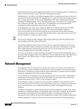 Data Center Infrastructure Architecture
 Network Management




                      EtherChannel allows increasing the aggregate bandwidth at Layer 2 by distributing traffic on multiple links
                      based on a hash of the Layer 2, Layer 3 and Layer 4 information in the frames.
                      EtherChannels are very effective in distributing aggregate traffic on multiple physical links, but they don’t
                      provide the full combined bandwidth of the aggregate links to a single flow because the hashing assigns the
                      flow to a single physical link. For this reason, GigabitEthernet NIC cards are becoming the preferred
                      technology for FastEtherChannels. This is a dominant trend because of the reduced cost of copper Gigabit
                      NICs compared to fiber NICs. For a similar reason, 10 GigabitEthernet is becoming the preferred
                      technology for enabling GigabitEtherchannels for data center uplinks.
                      At the aggregation layer, where service modules are deployed, the traffic between the service modules
                      travels on the bus of the Catalyst 6500 several times. This reduces the bandwidth available for
                      server-to-server traffic The use of the fabric optimizes the communication between fabric-connected
                      linecards and fabric-attached service modules. With Sup720 the fabric is part of the supervisor itself. With
                      the sup 2, the fabric is available as a separate module.


           Note       Not all service modules are fabric attached. Proper design should ensure the best utilization of the
                      service modules within the Catalyst 6500 chassis.

                      The maximum performance that a Catalyst switch can deliver is achieved by placing the servers Layer 2
                      adjacent to the MSFC interface. Placing service modules, such as firewalls or load balancers, in the path
                      delivers high performance load balancing and security services, but this design doesn’t provide the
                      maximum throughput that the Catalyst fabric can provide.
                      As a result, servers that do not require load balancing should not be placed behind a load balancer, and if
                      they require high throughput transfers across different VLANs you might want to place them adjacent to an
                      MSFC interface. The FWSM provides ~5.5 Gbps of throughput and the CSM provides ~4Gbps of
                      throughput.



Network Management
                      The management of every network device in the data center needs to be secured to avoid unauthorized
                      access. This basic concept is applicable in general but it is even more important in this design because the
                      firewall device is deployed as a module inside the Catalyst 6500 chassis. You need to ensure that nobody
                      changes the configuration of the switch to bypass the firewall.
                      You can promote secure management access through using Access Control Lists (ACL), Authentication
                      Authorization and Accounting (AAA), and Secure Shell (SSH). We recommend using a Catalyst IOS
                      software release greater than 12.1(19)E1a to take advantage of SSHv2.
                      You should deploy syslog at an informational level, and when available the syslogs should be sent to a
                      server rather than stored on the switch or router buffer: When a reload occurs, syslogs stored on the buffer
                      are lost, which makes their use in troubleshooting difficult. Disable console logging during normal
                      operations.
                      Configuration management is another important aspect of network management in the data center. Proper
                      management of configuration changes can significantly improve data center availability. By periodically
                      retrieving and saving configurations and by auditing the history of configuration changes you can
                      understand the cause of failures and ensure that managed devices comply with the standard configurations.
                      Software management is critical for achieving maximum data center availability. Before upgrading the


            Data Center Infrastructure Architecture Overview
 24                                                                                                                         Version 1.0
 