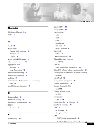 INDEX

                                                   Catalyst 3750               12
Numerics
                                                   Catalyst 4500               11
10 Gigabit Ethernet            7, 10               Catalyst 6500
802.1      18                                        6506       11
                                                     6509       8
                                                     6513       8
A
                                                     form factors              7
AAA        21                                        rack units           7
access layer                                         service modules                7
    Catalyst 6500 hardware               11        Catalyst OS
    described        13                              SSHv2           21
    Layer 2       17                               CEF load balancing                   20
access ports, BPDU guard                 18        Channel Interface Processor
adapter fault tolerance             16               see CIP/CPA
aggregation layer                                  CIP/CPA
    described        13                              Layer 3 mainframe connectivity                            19
    Layer 3 protocols          18                  Cisco IOS software releases recommended                           12
application monitoring              15             Cisco Works 2000 Resource Manager Essentials
architecture, illustrated           6                see RME
auditing        21                                 client NAT             15
Authentication Authorization and Accounting        configuration management                      21
    see AAA                                        Content Accelerator 2                     9
availability, service classes             15       Content Service Module
                                                     see CSM
                                                   Content Service Switch
B
                                                     see CSS
BackboneFast              18                       convergence
bandwidth, scaling             20                    Layer 2         18
bottlenecks server-to-server                  15   copper cable for Fast Ethernet                     10
BPDUs                                              core layer, described                 12
    described        18                            CSM      7
                                                     performance               9
                                                     throughput               21
C                                                  CSS
Cat 5 cabling          10                            11500 SSL decryption module                           9

                                                         Data Center Infrastructure Architecture Overview
    Version 1.0                                                                                                           23
 
