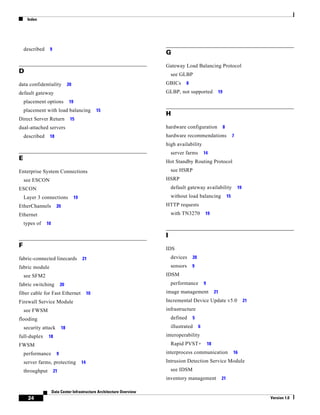 Index




    described    9
                                                                        G

                                                                        Gateway Load Balancing Protocol
D                                                                           see GLBP
data confidentiality             20                                     GBICs      8

default gateway                                                         GLBP, not supported               19

    placement options            19
    placement with load balancing                    15
                                                                        H
Direct Server Return              15
dual-attached servers                                                   hardware configuration                 8
    described    18                                                     hardware recommendations                        7
                                                                        high availability
                                                                            server farms        14
E                                                                       Hot Standby Routing Protocol
Enterprise System Connections                                               see HSRP
    see ESCON                                                           HSRP
ESCON                                                                       default gateway availability                    19

    Layer 3 connections               19                                    without load balancing                 15

EtherChannels          20                                               HTTP requests
Ethernet                                                                    with TN3270         19

    types of    10

                                                                        I
F                                                                       IDS
fabric-connected linecards                 21                               devices    20

fabric module                                                               sensors    9

    see SFM2                                                            IDSM
fabric switching           20                                               performance         9

fiber cable for Fast Ethernet                   10                      image management                 21

Firewall Service Module                                                 Incremental Device Update v5.0                           21

    see FWSM                                                            infrastructure
flooding                                                                    defined    5

    security attack         18                                              illustrated     6

full-duplex      18                                                     interoperability
FWSM                                                                        Rapid PVST+             18

    performance        9                                                interprocess communication                      16

    server farms, protecting               14                           Intrusion Detection Service Module
    throughput        21                                                    see IDSM
                                                                        inventory management                  21

                     Data Center Infrastructure Architecture Overview
      24                                                                                                                              Version 1.0
 