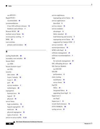 Index




    see RPVST+                                                            service appliances
Rapid PVST+                                                                 segregating server farms                     16
    recommended              18                                           service applicances
recommendations                                                             described      9
    Cisco IOS software releases                    12                     service classes           15
    hardware and software                     7                           service modules
Remote SPAN                 20                                              advantages         9
resilient server farms                  16                                  fabric attached              21
reverse proxy caching                   7                                   load balancing and security                       7
RME        21                                                               segregating server farms                     16
root switches                                                               supported by Catalyst 6500                        7
    primary and secondary                     18                          service switches              13
                                                                          session persistence                 15
                                                                          SFM2 with Sup2                 8
S
                                                                          software management                      21
scaling bandwidth                 20                                      software recommendations                       7
secondary root switches                      18                           SSH
Secure Shell                                                                for network management                       21
    see SSH                                                               SSL offloading devices                    20
Secure Sockets Layer                                                      SSL Service Module
    see SSL                                                                 see SSLSM
security                                                                  SSLSM
    data center         20                                                  performance             9
    Layer 2 attacks               18                                      static routing
    Layer 4       20                                                        mainframes          19
    port     18                                                             server farms           19
    service modules               7                                       Sup720
    technologies            20                                              fabric   21
segregation                                                                 integrated fabric                8
    between tiers            16                                             upgrading from Sup2                     9
    logical       17                                                      Supervisor 2
    physical       16                                                       see Sup2
server farms                                                              Supervisor 3         11
    high availability              14                                     switch fault tolerance                   16
    logical segregation                 17                                SYN COOKIEs                   20
    multi-tier         16                                                 syslog servers        21
    physical segregation                 16
    types of servers              15
server-to-server traffic                 17, 21

                       Data Center Infrastructure Architecture Overview
      26                                                                                                                          Version 1.0
 