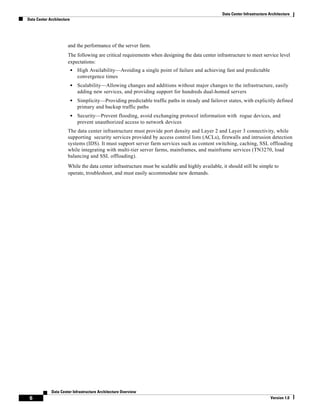 Data Center Infrastructure Architecture
Data Center Architecture




                      and the performance of the server farm.
                      The following are critical requirements when designing the data center infrastructure to meet service level
                      expectations:
                           •   High Availability—Avoiding a single point of failure and achieving fast and predictable
                               convergence times
                           •   Scalability—Allowing changes and additions without major changes to the infrastructure, easily
                               adding new services, and providing support for hundreds dual-homed servers
                           •   Simplicity—Providing predictable traffic paths in steady and failover states, with explicitly defined
                               primary and backup traffic paths
                           •   Security—Prevent flooding, avoid exchanging protocol information with rogue devices, and
                               prevent unauthorized access to network devices
                      The data center infrastructure must provide port density and Layer 2 and Layer 3 connectivity, while
                      supporting security services provided by access control lists (ACLs), firewalls and intrusion detection
                      systems (IDS). It must support server farm services such as content switching, caching, SSL offloading
                      while integrating with multi-tier server farms, mainframes, and mainframe services (TN3270, load
                      balancing and SSL offloading).
                      While the data center infrastructure must be scalable and highly available, it should still be simple to
                      operate, troubleshoot, and must easily accommodate new demands.




             Data Center Infrastructure Architecture Overview
 6                                                                                                                           Version 1.0
 